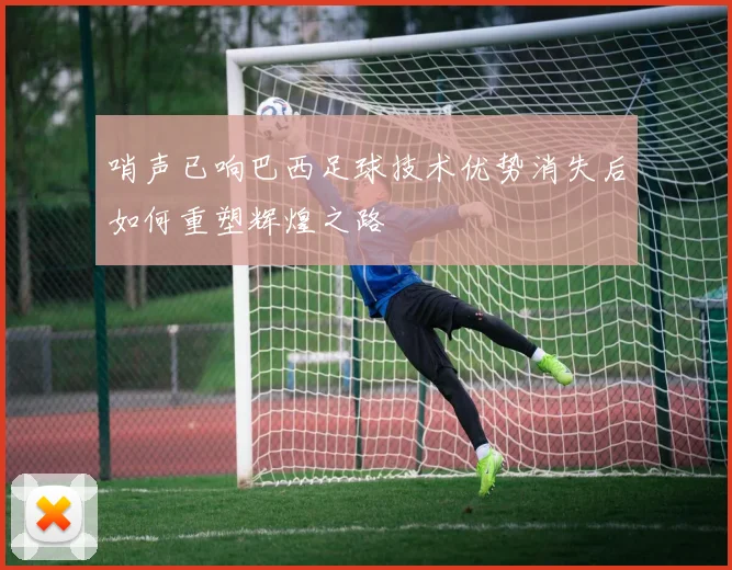 哨声已响巴西足球技术优势消失后如何重塑辉煌之路
