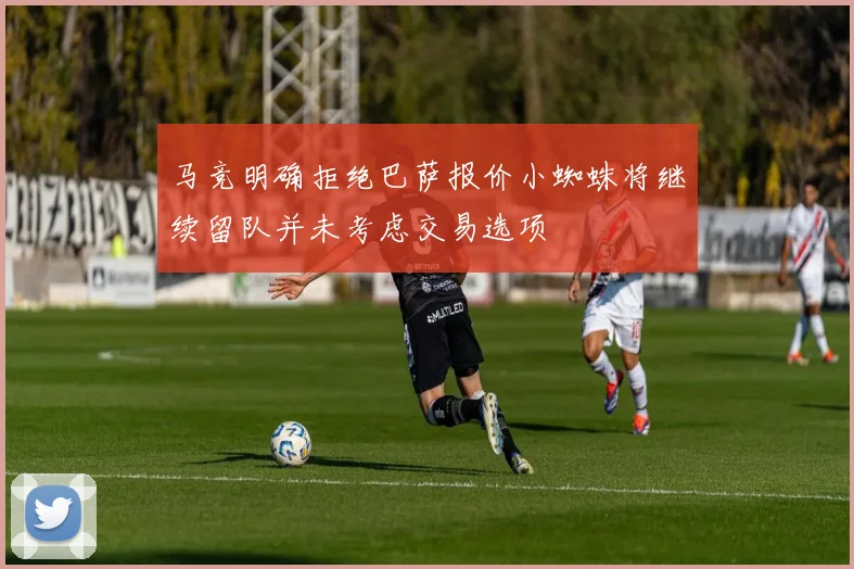 马竞明确拒绝巴萨报价小蜘蛛将继续留队并未考虑交易选项