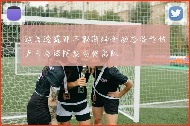 迪马透露那不勒斯转会动态洛伦佐卢卡与诺阿朗或将离队