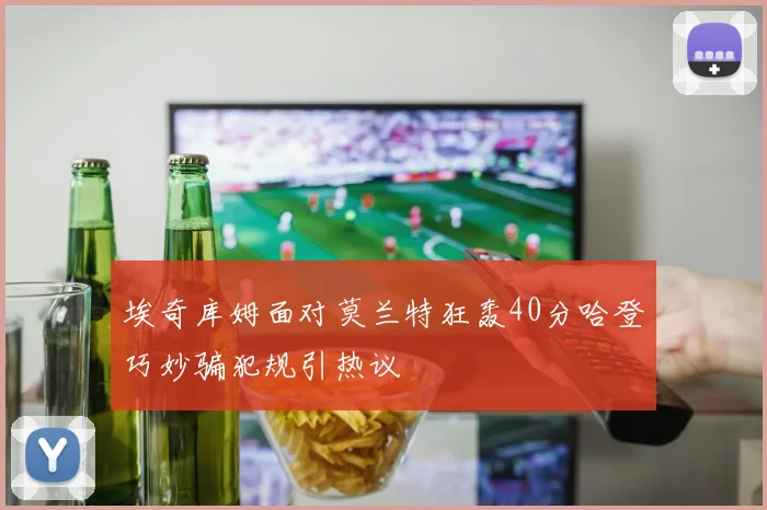 埃奇库姆面对莫兰特狂轰40分哈登巧妙骗犯规引热议