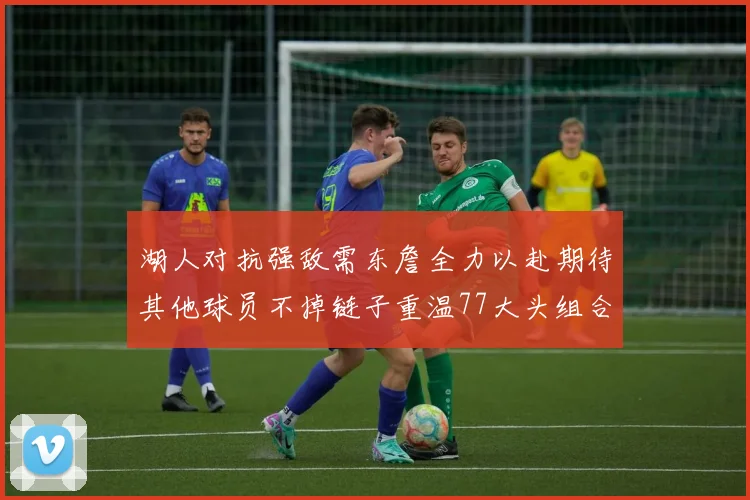 湖人对抗强敌需东詹全力以赴期待其他球员不掉链子重温77大头组合辉煌