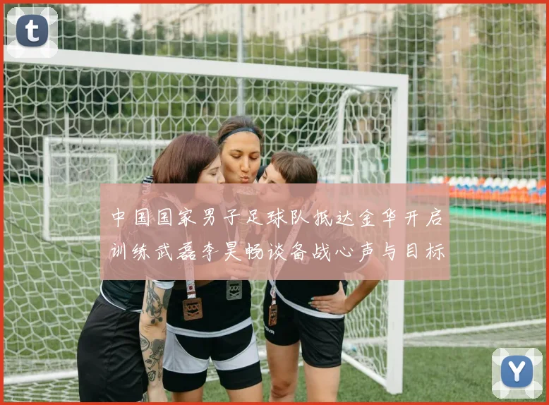 中国国家男子足球队抵达金华开启训练武磊李昊畅谈备战心声与目标