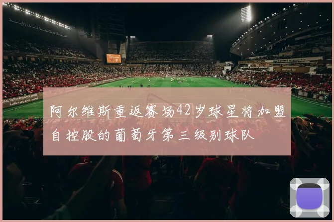 阿尔维斯重返赛场42岁球星将加盟自控股的葡萄牙第三级别球队