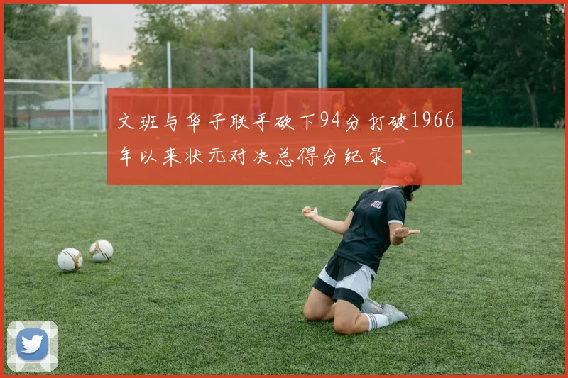文班与华子联手砍下94分打破1966年以来状元对决总得分纪录