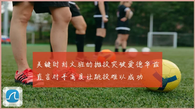 关键时刻文班的抛投突破爱德华兹直言对手高度让跳投难以成功