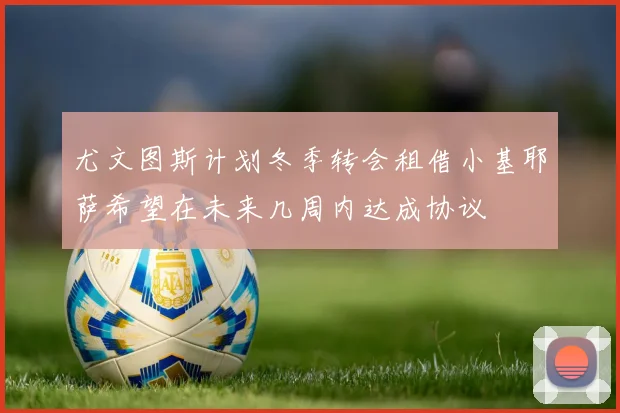 尤文图斯计划冬季转会租借小基耶萨希望在未来几周内达成协议