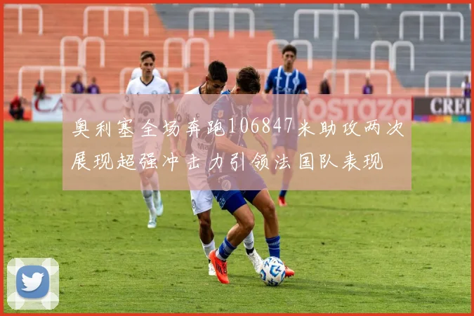奥利塞全场奔跑106847米助攻两次展现超强冲击力引领法国队表现