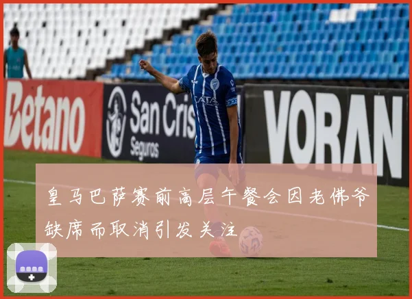 皇马巴萨赛前高层午餐会因老佛爷缺席而取消引发关注