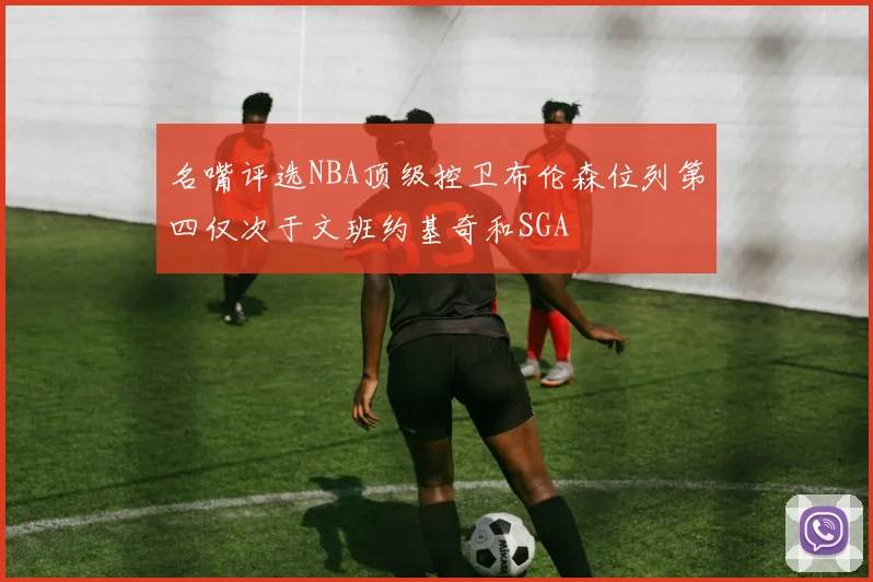 名嘴评选NBA顶级控卫布伦森位列第四仅次于文班约基奇和SGA