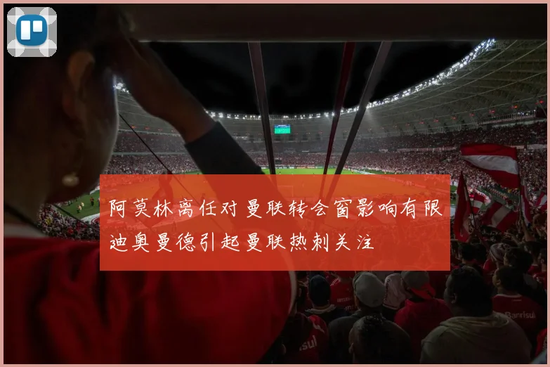 阿莫林离任对曼联转会窗影响有限迪奥曼德引起曼联热刺关注