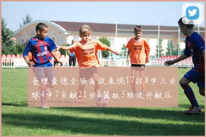 普理查德全场高效表现17投8中三分球4中7贡献21分6篮板5助攻并献压哨三分