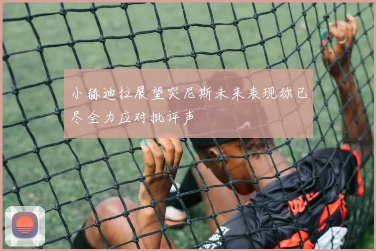 小赫迪拉展望突尼斯未来表现称已尽全力应对批评声