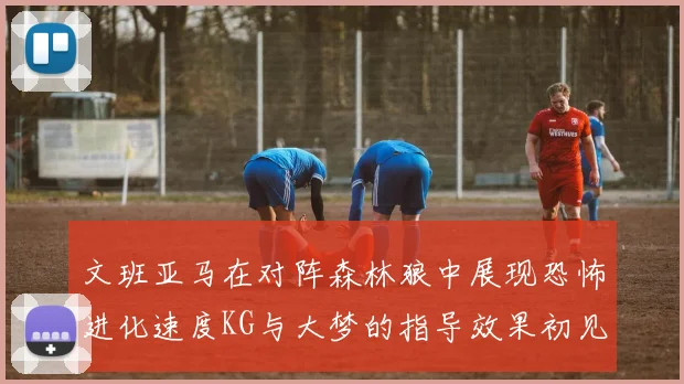 文班亚马在对阵森林狼中展现恐怖进化速度KG与大梦的指导效果初见成效