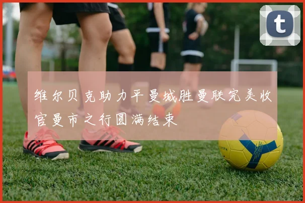 维尔贝克助力平曼城胜曼联完美收官曼市之行圆满结束