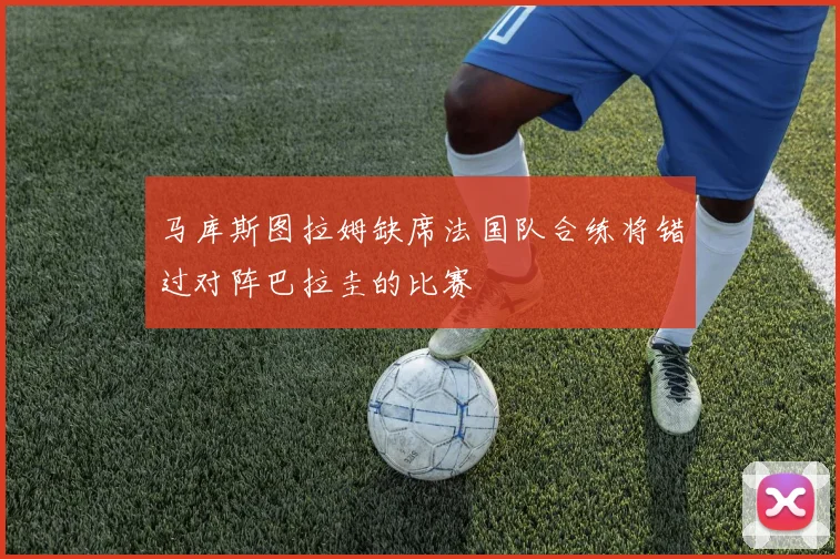 马库斯图拉姆缺席法国队合练将错过对阵巴拉圭的比赛