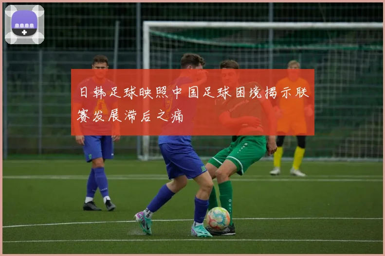 日韩足球映照中国足球困境揭示联赛发展滞后之痛