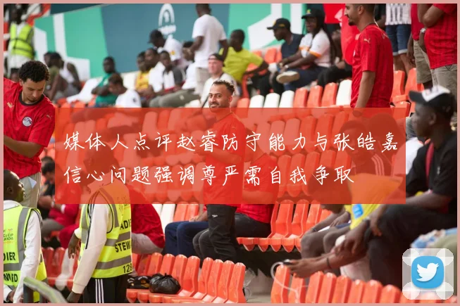 媒体人点评赵睿防守能力与张皓嘉信心问题强调尊严需自我争取