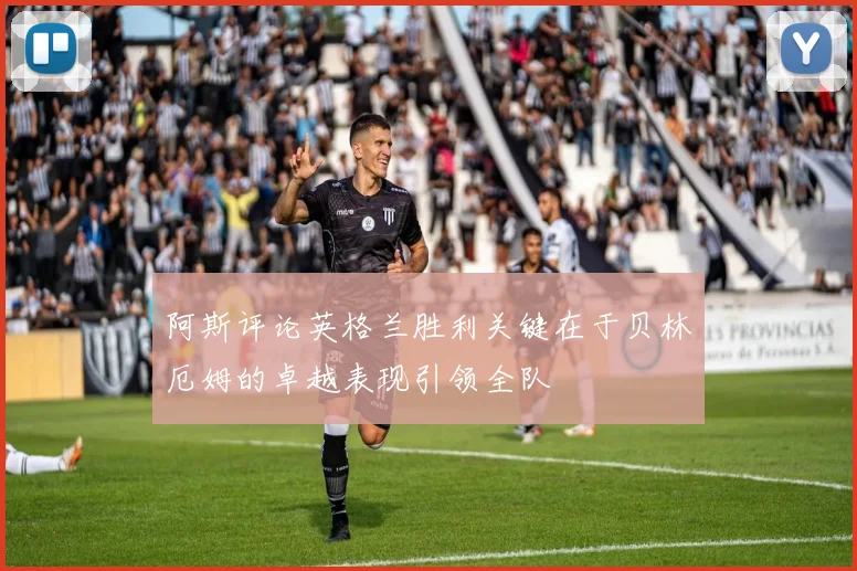 阿斯评论英格兰胜利关键在于贝林厄姆的卓越表现引领全队