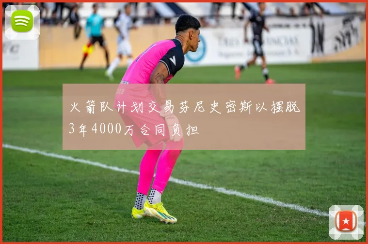 火箭队计划交易芬尼史密斯以摆脱3年4000万合同负担