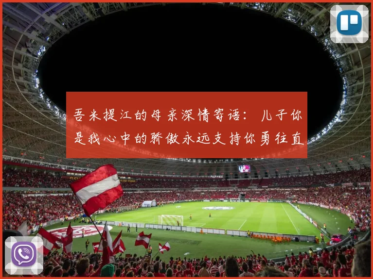 吾米提江的母亲深情寄语：儿子你是我心中的骄傲永远支持你勇往直前！